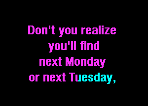 Don't you realize
you'll find

next Monday
or next Tuesday,