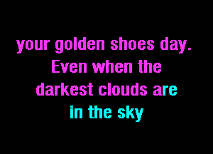 your golden shoes day.
Even when the

darkest clouds are
in the sky