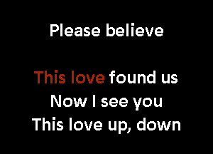 Please believe

This love found us
Now I see you
This love up, down