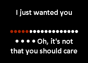 I just wanted you

OOOOOOOOOOOOOOOOOO

0 0 0 0 Oh, it's not
that you should care