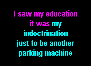 I saw my education
it was my

indoctrination
iust to be another
parking machine