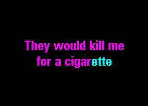 They would kill me

for a cigarette