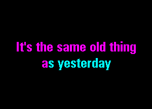 It's the same old thing

as yesterday