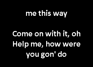 me this way

Come on with it, oh
Help me, how were
you gon' do