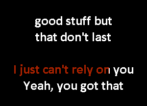 good stuff but
that don't last

I just can't rely on you
Yeah, you got that