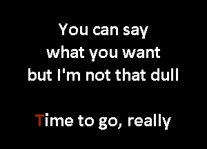 You can say
what you want
but I'm not that dull

Time to go, really