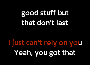 good stuff but
that don't last

I just can't rely on you
Yeah, you got that