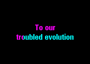 To our

troubled evolution
