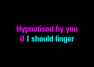 Hypnotised by you

if I should linger