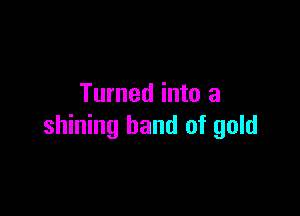 Turned into a

shining band of gold