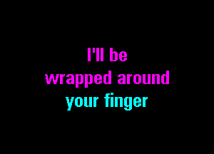 I'll be

wrapped around
your finger