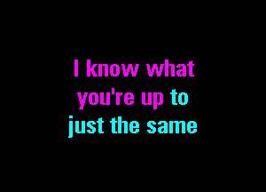 I know what

you're up to
iust the same