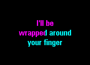 I'll be

wrapped around
your finger