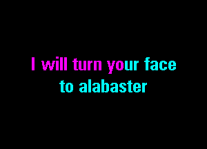 I will turn your face

to alabaster