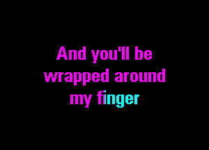 And you'll be

wrapped around
my finger