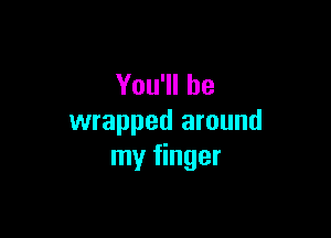 You'll be

wrapped around
my finger