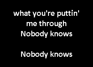 what you're puttin'
me through

Nobody knows

Nobody knows