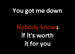 You got me down

Nobody knows
if it's worth
hforyou
