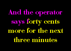 And the operator
says forty cents
more for the next
three minutes