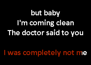 but baby
I'm coming clean

The doctor said to you

I was completely not me