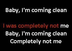 Baby, I'm coming clean

I was completely not me
Baby, I'm coming clean
Completely not me