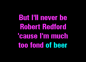 But I'll never be
Robert Redford

'cause I'm much
too fond of beer