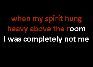 when my spirit hung
heavy above the room

I was completely not me