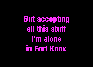 But accepting
all this stuff

I'm alone
in Fort Knox