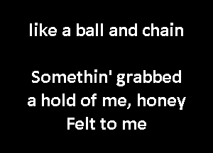 like a ball and chain

Somethin' grabbed
a hold of me, honey
Felt to me