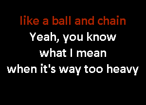 like a ball and chain
Yeah, you know

what I mean
when it's way too heavy