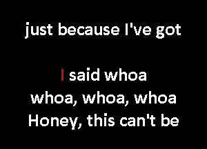 just because I've got

I said whoa
whoa, whoa, whoa
Honey, this can't be