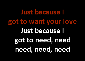 Just because I
got to want your love

Just because I
got to need, need
need, need, need
