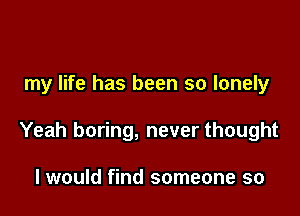 my life has been so lonely

Yeah boring, never thought

I would find someone so