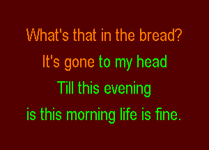 What's that in the bread?
It's gone to my head
Till this evening

is this morning life is fine.