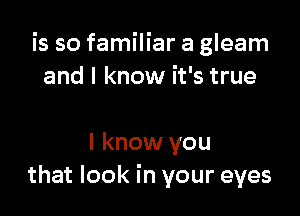 is so familiar a gleam
and I know it's true

I know you
that look in your eyes