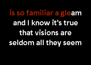 is so familiar a gleam
and I know it's true
that visions are
seldom all they seem