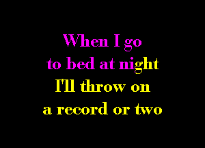 When I go
to bed at night

I'll throw on

a record or two