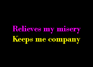 Relieves my misery
Keeps me company