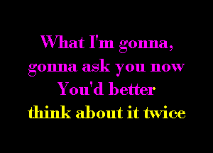 What I'm gonna,

gonna ask you now
You'd better
think about it twice