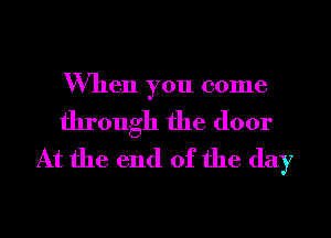 When you come

through the door
At the end of the day