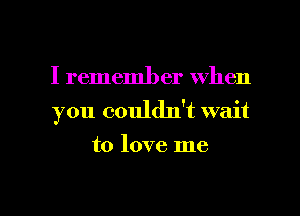 I remember when
you couldn't wait
to love me

Q