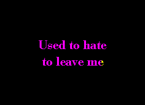 Used to hate

to leave me