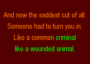 And now the saddest cut of allz
Someone had to turn you in.

Like a common criminal
like a wounded animal.