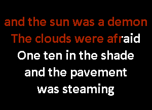 and the sun was a demon
The clouds were afraid
One ten in the shade
and the pavement
was steaming