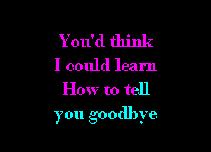 Y ou'd think
I could learn
How to tell

you goodbye