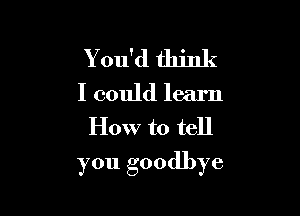 Y ou'd think
I could learn
How to tell

you goodbye