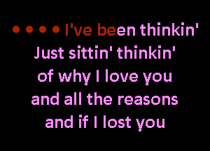 0 0 0 0 I've been thinkin'
Just sittin' thinkin'

of why I love you
and all the reasons
and if I lost you