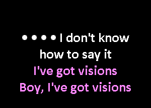 0 0 o 0 I don't know

how to say it
I've got visions
Boy, I've got visions