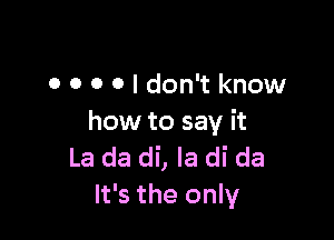 0 O O 0 I don't know

how to say it
La da di, Ia di da
It's the only
