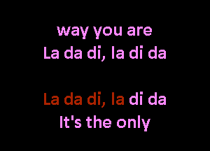 way you are
La da di, la di da

La da di, Ia di da
It's the only